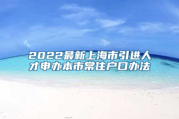 2022最新上海市引进人才申办本市常住户口办法