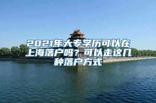 2021年大专学历可以在上海落户吗？可以走这几种落户方式