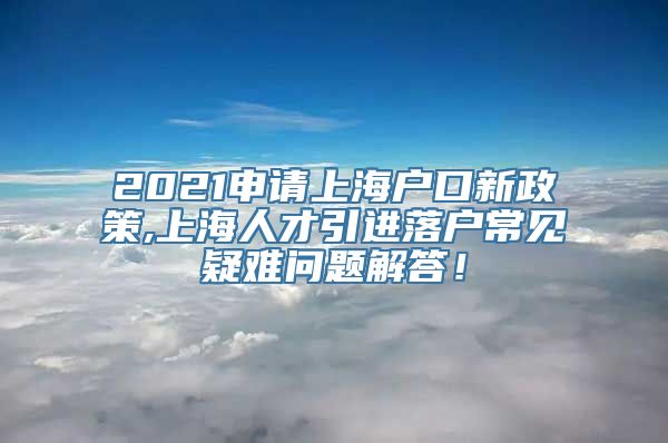 2021申请上海户口新政策,上海人才引进落户常见疑难问题解答！