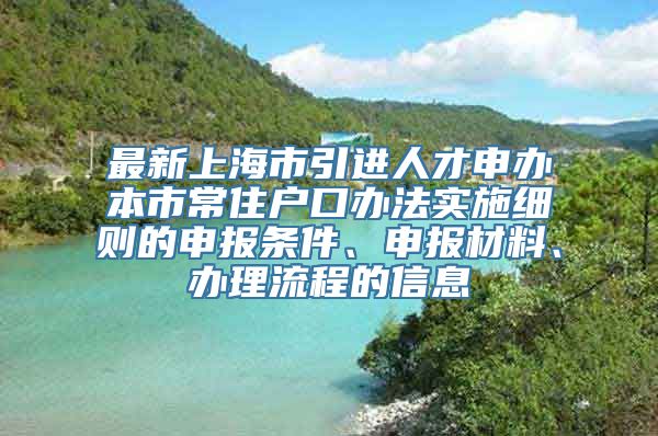 最新上海市引进人才申办本市常住户口办法实施细则的申报条件、申报材料、办理流程的信息