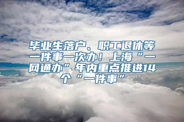 毕业生落户、职工退休等一件事一次办！上海“一网通办”年内重点推进14个“一件事”