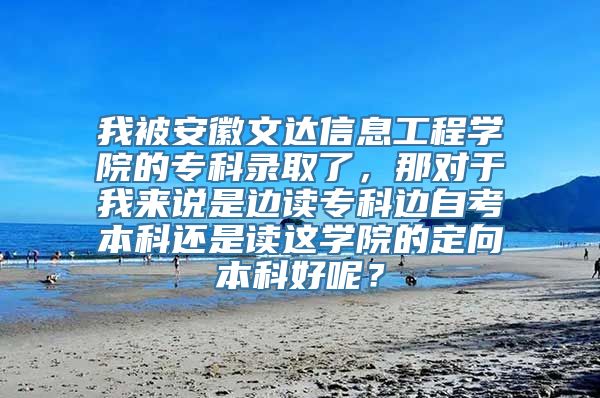 我被安徽文达信息工程学院的专科录取了，那对于我来说是边读专科边自考本科还是读这学院的定向本科好呢？