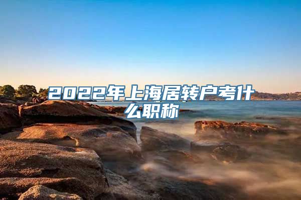 2022年上海居转户考什么职称