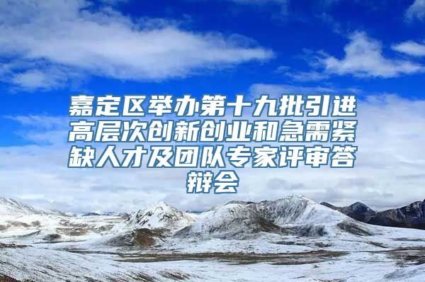 嘉定区举办第十九批引进高层次创新创业和急需紧缺人才及团队专家评审答辩会