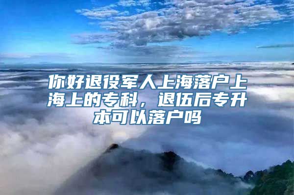 你好退役军人上海落户上海上的专科，退伍后专升本可以落户吗