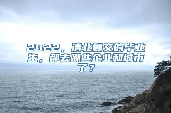 2022，清北复交的毕业生，都去哪些企业和城市了？