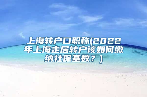 上海转户口职称(2022年上海走居转户该如何缴纳社保基数？)