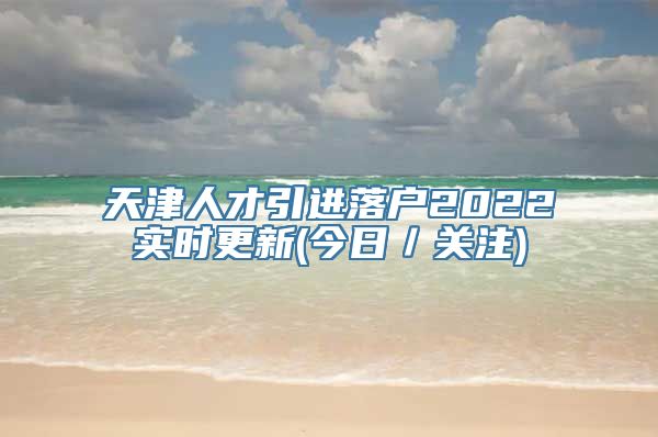 天津人才引进落户2022实时更新(今日／关注)