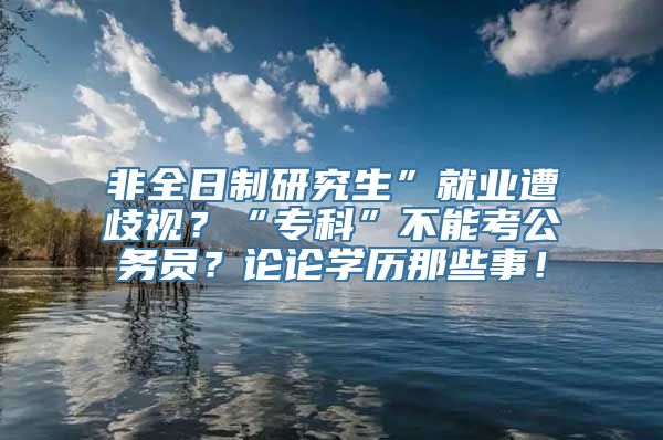 非全日制研究生”就业遭歧视？“专科”不能考公务员？论论学历那些事！