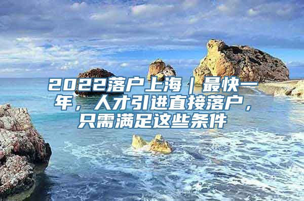 2022落户上海｜最快一年，人才引进直接落户，只需满足这些条件