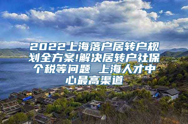 2022上海落户居转户规划全方案!解决居转户社保个税等问题 上海人才中心最高渠道