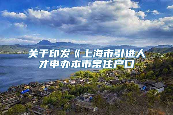 关于印发《上海市引进人才申办本市常住户口