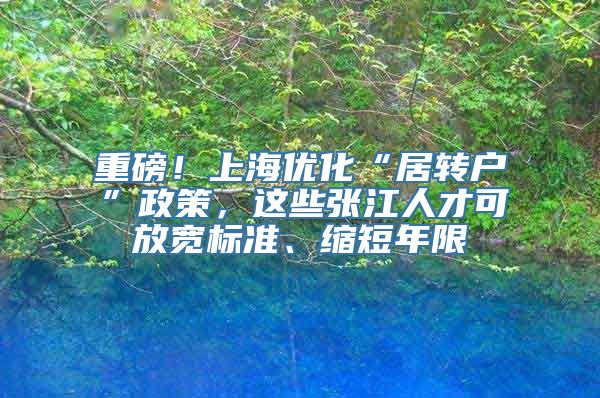 重磅！上海优化“居转户”政策，这些张江人才可放宽标准、缩短年限