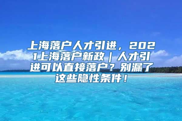 上海落户人才引进，2021上海落户新政｜人才引进可以直接落户？别漏了这些隐性条件！