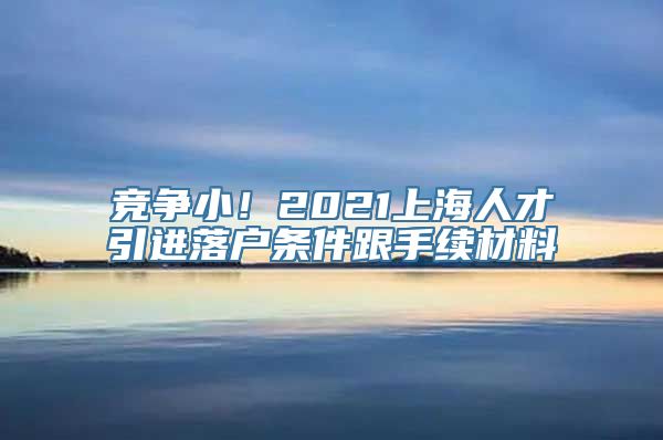 竞争小！2021上海人才引进落户条件跟手续材料