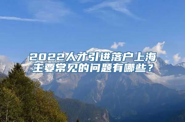 2022人才引进落户上海主要常见的问题有哪些？