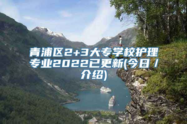 青浦区2+3大专学校护理专业2022已更新(今日／介绍)