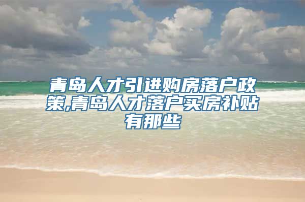 青岛人才引进购房落户政策,青岛人才落户买房补贴有那些