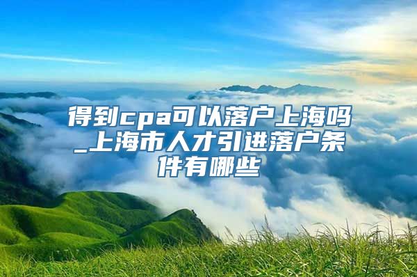 得到cpa可以落户上海吗_上海市人才引进落户条件有哪些