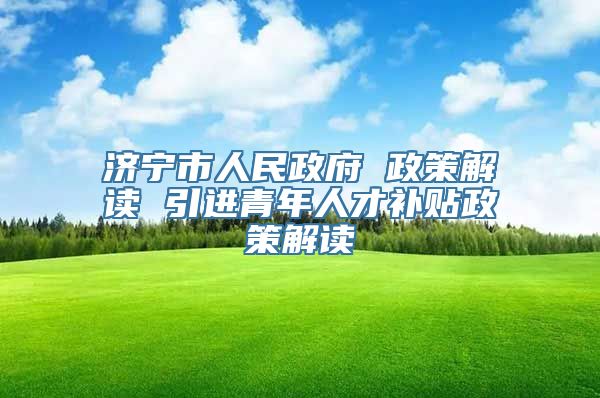 济宁市人民政府 政策解读 引进青年人才补贴政策解读