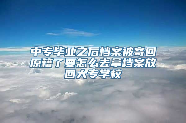 中专毕业之后档案被寄回原籍了要怎么去拿档案放回大专学校