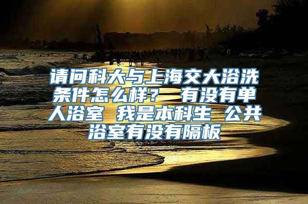 请问科大与上海交大浴洗条件怎么样？ 有没有单人浴室 我是本科生 公共浴室有没有隔板