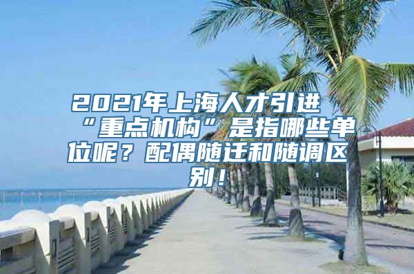 2021年上海人才引进“重点机构”是指哪些单位呢？配偶随迁和随调区别！