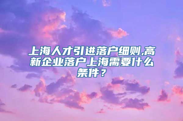 上海人才引进落户细则,高新企业落户上海需要什么条件？