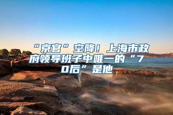 “京官”空降！上海市政府领导班子中唯一的“70后”是他