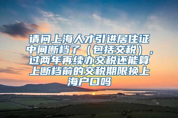 请问上海人才引进居住证中间断档了（包括交税），过两年再续办交税还能算上断档前的交税期限换上海户口吗