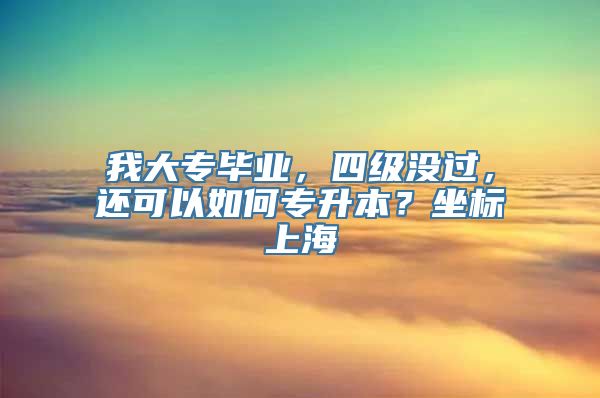 我大专毕业，四级没过，还可以如何专升本？坐标上海