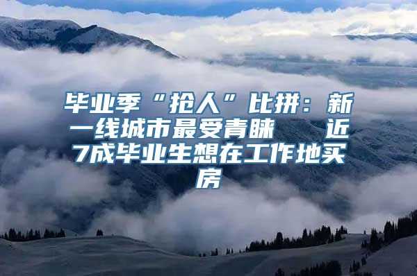 毕业季“抢人”比拼：新一线城市最受青睐   近7成毕业生想在工作地买房