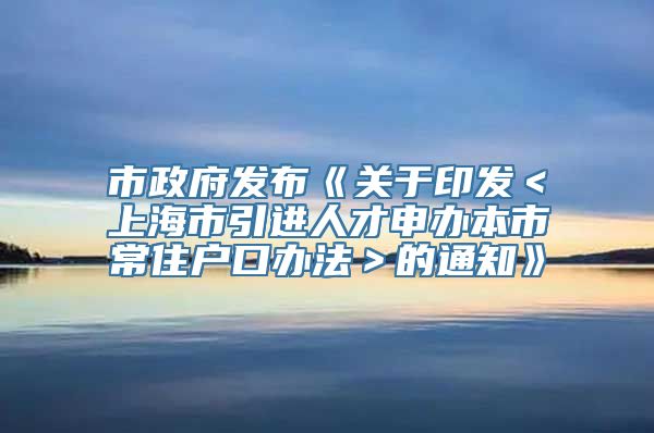 市政府发布《关于印发＜上海市引进人才申办本市常住户口办法＞的通知》