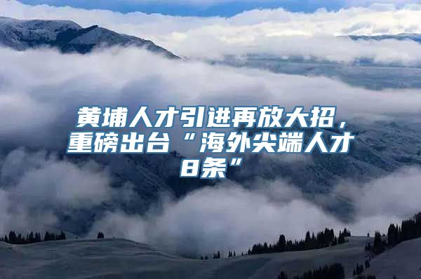 黄埔人才引进再放大招，重磅出台“海外尖端人才8条”