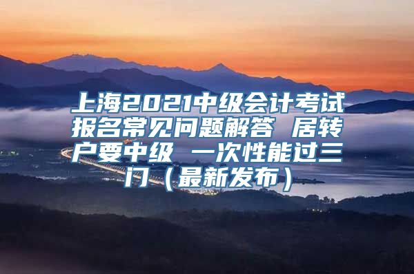 上海2021中级会计考试报名常见问题解答 居转户要中级 一次性能过三门（最新发布）