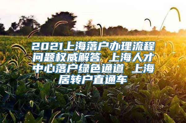 2021上海落户办理流程问题权威解答 上海人才中心落户绿色通道 上海居转户直通车