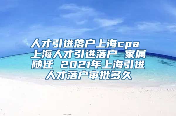 人才引进落户上海cpa 上海人才引进落户 家属随迁 2021年上海引进人才落户审批多久