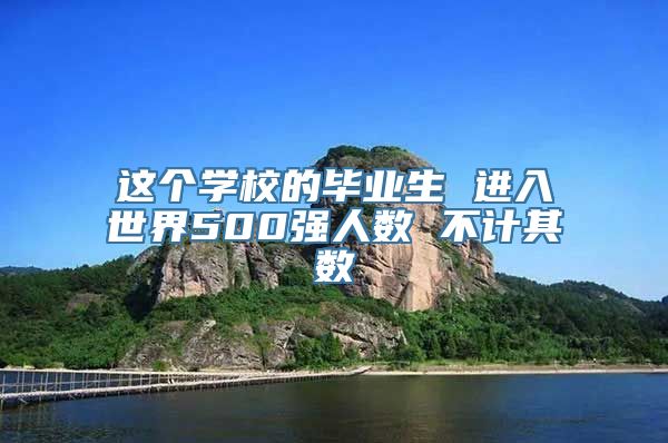 这个学校的毕业生 进入世界500强人数 不计其数