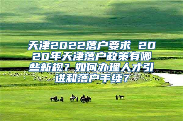 天津2022落户要求 2020年天津落户政策有哪些新规？如何办理人才引进和落户手续？