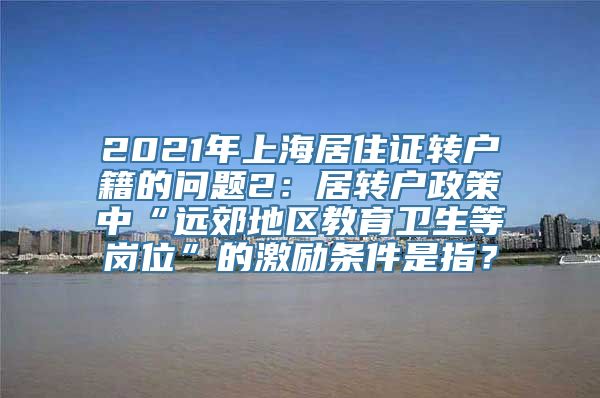 2021年上海居住证转户籍的问题2：居转户政策中“远郊地区教育卫生等岗位”的激励条件是指？