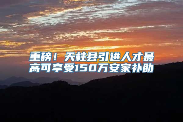 重磅！天柱县引进人才最高可享受150万安家补助