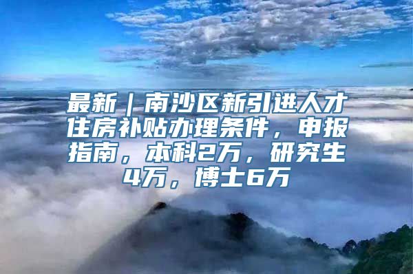 最新｜南沙区新引进人才住房补贴办理条件，申报指南，本科2万，研究生4万，博士6万