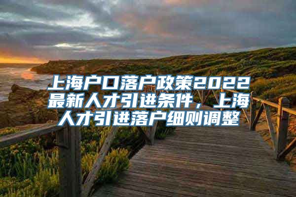 上海户口落户政策2022最新人才引进条件，上海人才引进落户细则调整