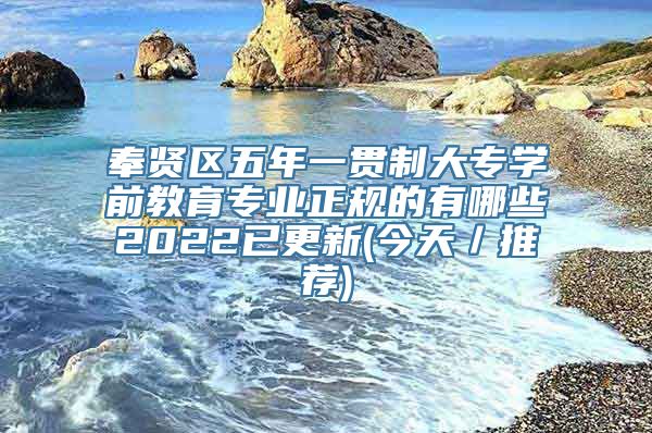 奉贤区五年一贯制大专学前教育专业正规的有哪些2022已更新(今天／推荐)