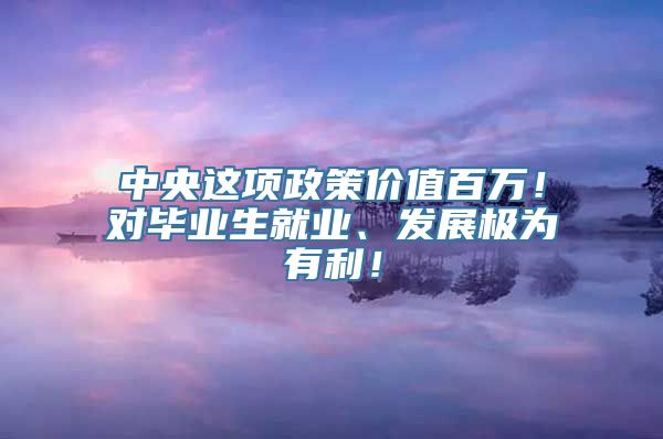 中央这项政策价值百万！对毕业生就业、发展极为有利！