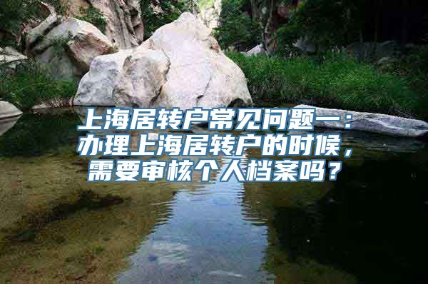 上海居转户常见问题一：办理上海居转户的时候，需要审核个人档案吗？