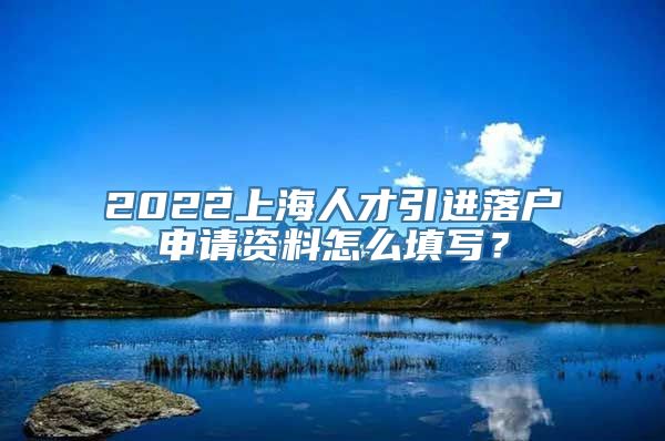 2022上海人才引进落户申请资料怎么填写？