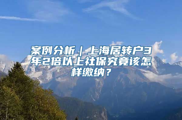 案例分析｜上海居转户3年2倍以上社保究竟该怎样缴纳？