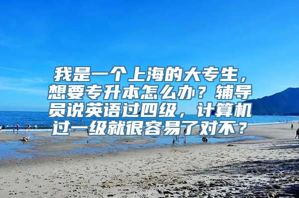 我是一个上海的大专生，想要专升本怎么办？辅导员说英语过四级，计算机过一级就很容易了对不？