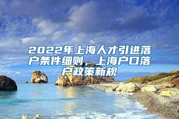 2022年上海人才引进落户条件细则，上海户口落户政策新规